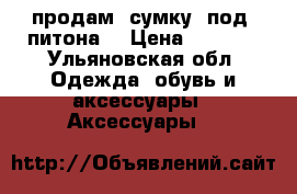 продам  сумку  под  питона  › Цена ­ 3 000 - Ульяновская обл. Одежда, обувь и аксессуары » Аксессуары   
